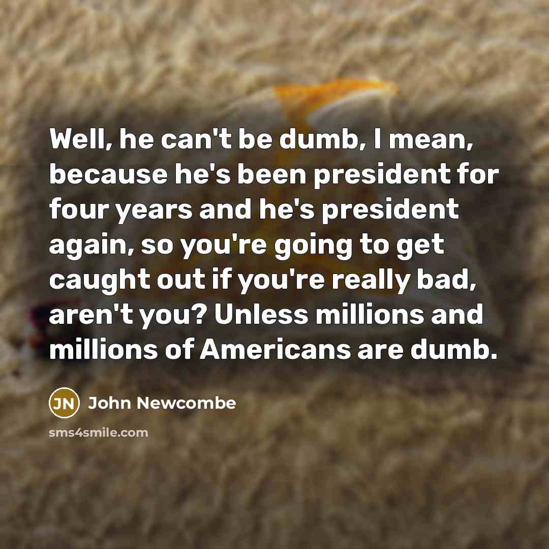 “Well, he can't be dumb, I mean, because he's been president for four years and he's president again, so you're going to get caught out if you're really bad, aren't you? Unless millions and millions of Americans are dumb.” quote by John Newcombe