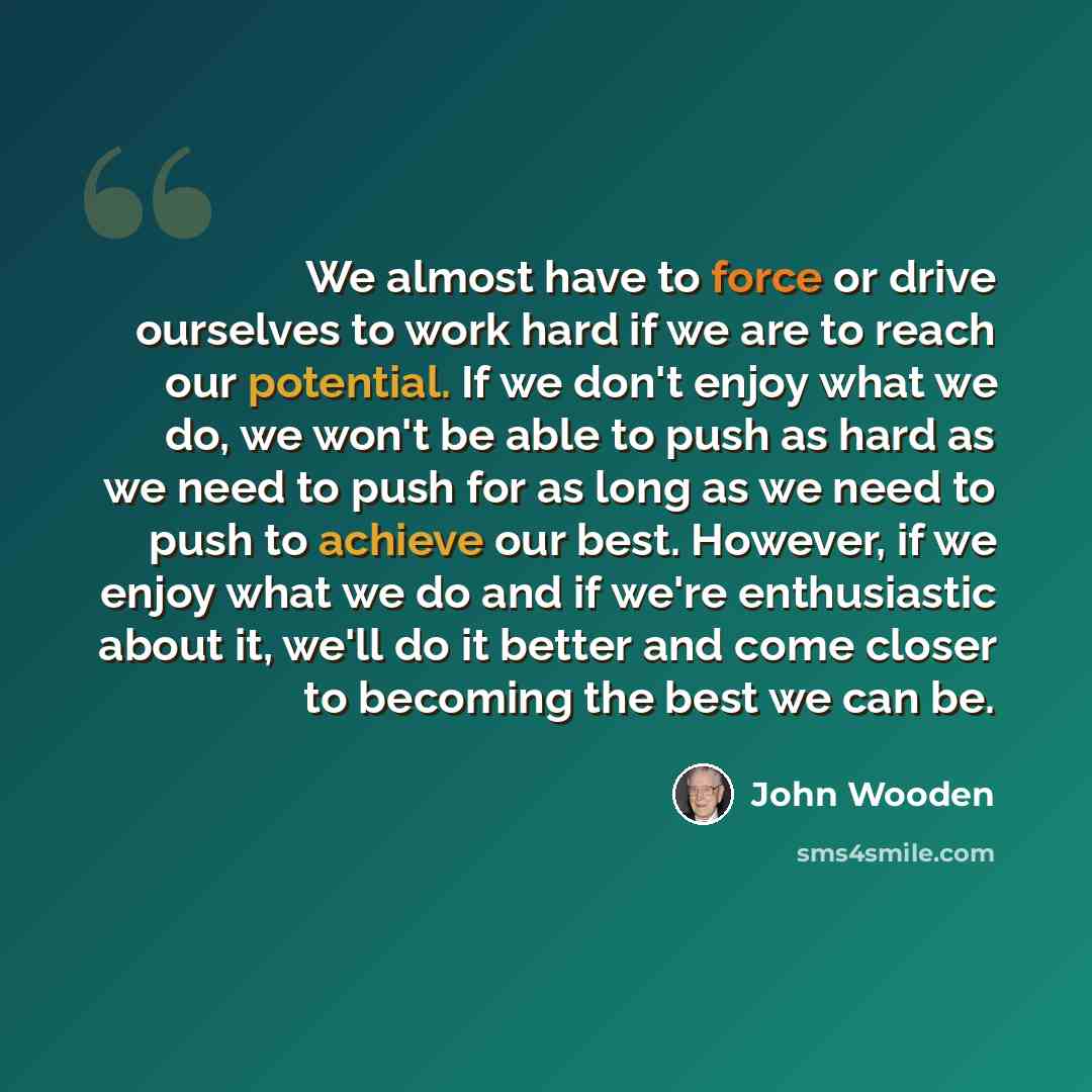 “We almost have to force or drive ourselves to work hard if we are to reach our potential. If we don't enjoy what we do, we won't be able to push as hard as we need to push for as long as we need to push to achieve our best. However, if we enjoy what we do and if we're enthusiastic about it, we'll…” quote by John Wooden