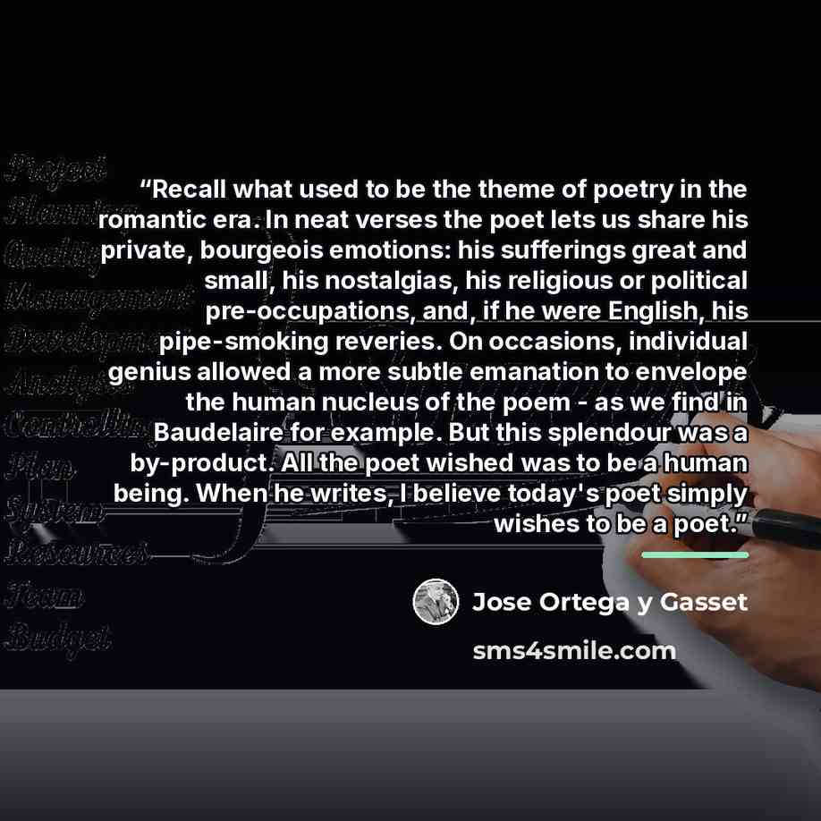“Recall what used to be the theme of poetry in the romantic era. In neat verses the poet lets us share his private, bourgeois emotions: his sufferings great and small, his nostalgias, his religious or political pre-occupations, and, if he were English, his pipe-smoking reveries. On occasions…” quote by José Ortega y Gasset