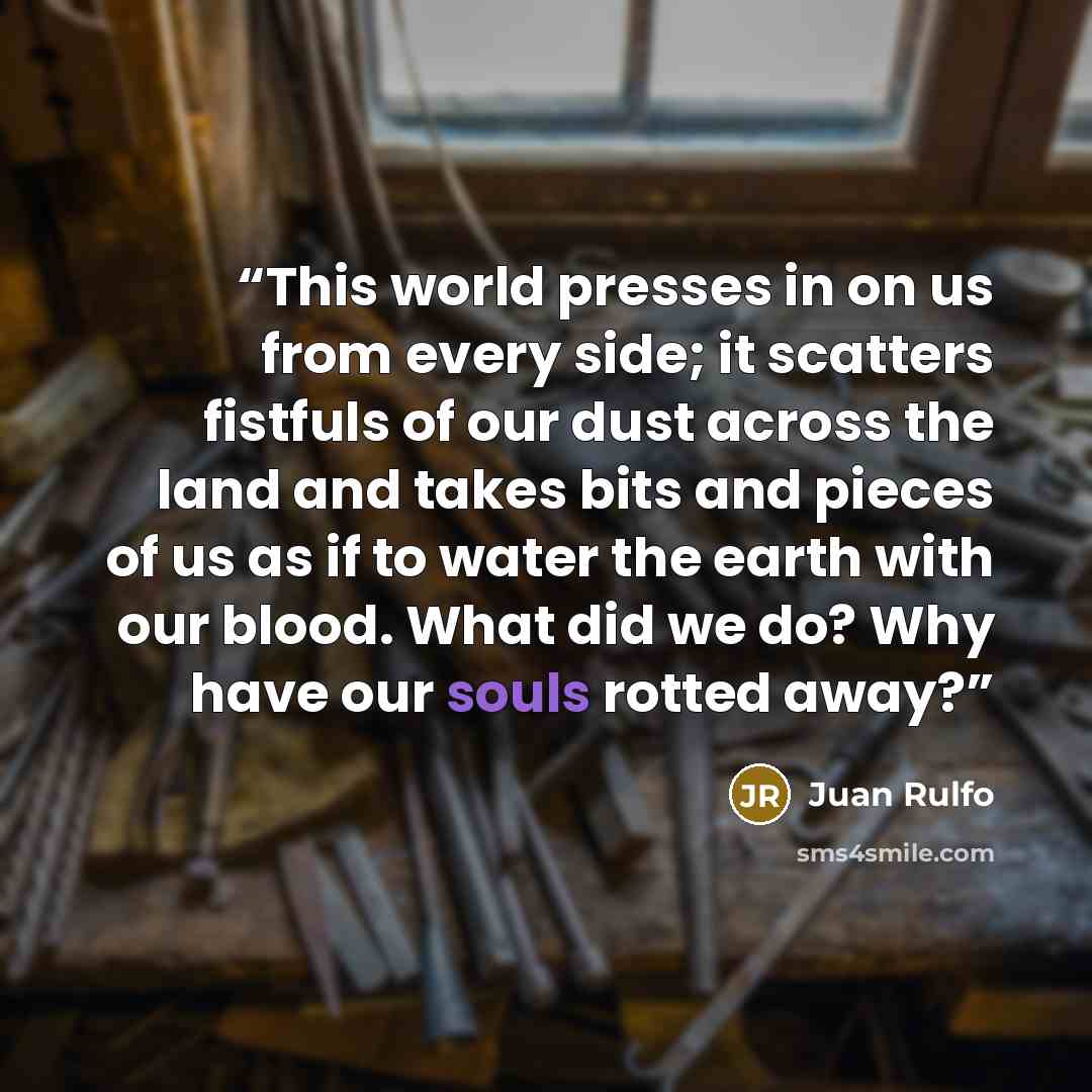 “This world presses in on us from every side; it scatters fistfuls of our dust across the land and takes bits and pieces of us as if to water the earth with our blood. What did we do? Why have our souls rotted away?” quote by Juan Rulfo