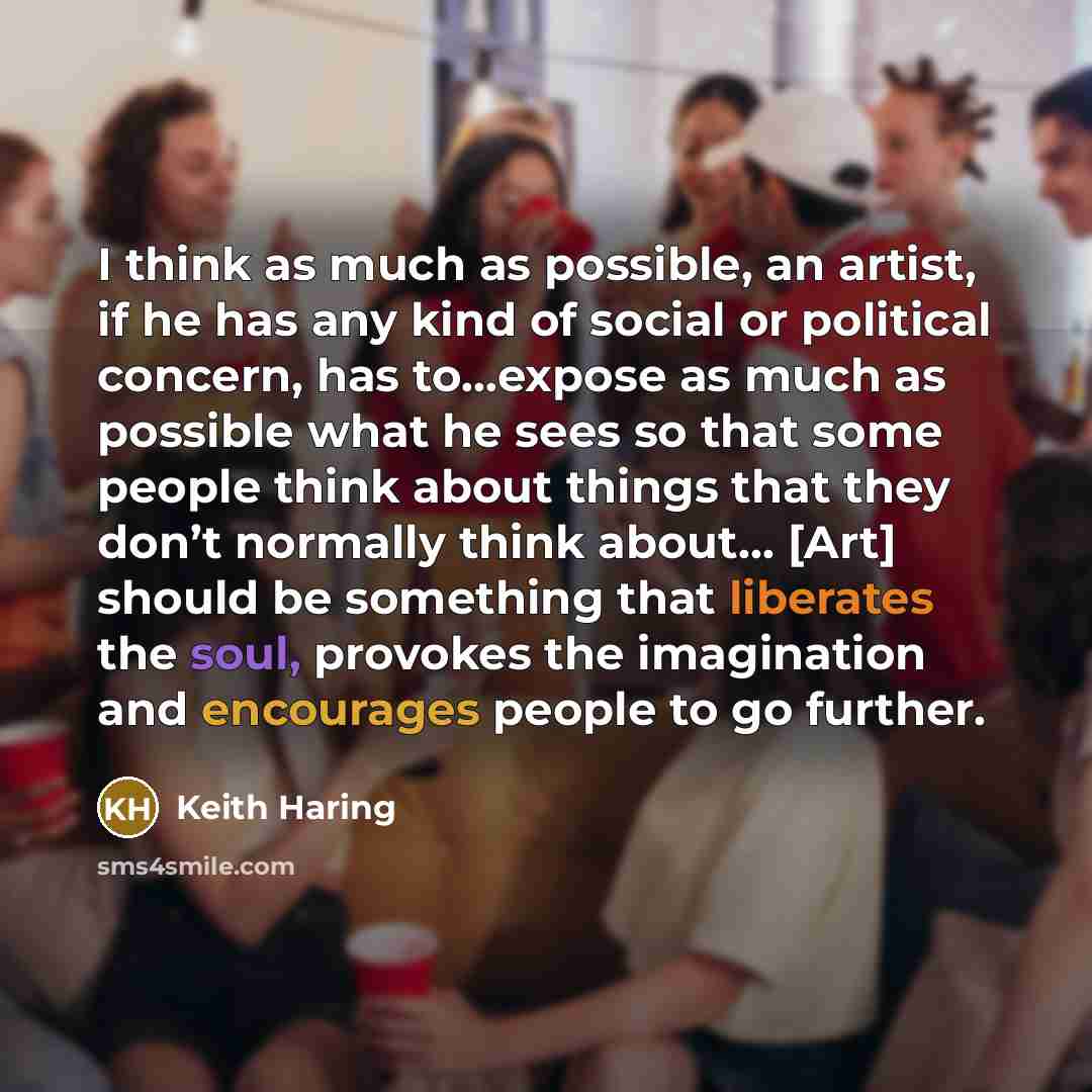 “I think as much as possible, an artist, if he has any kind of social or political concern, has to…expose as much as possible what he sees so that some people think about things that they don’t normally think about… [Art] should be something that liberates the soul, provokes the imagination and…” quote by Keith Haring