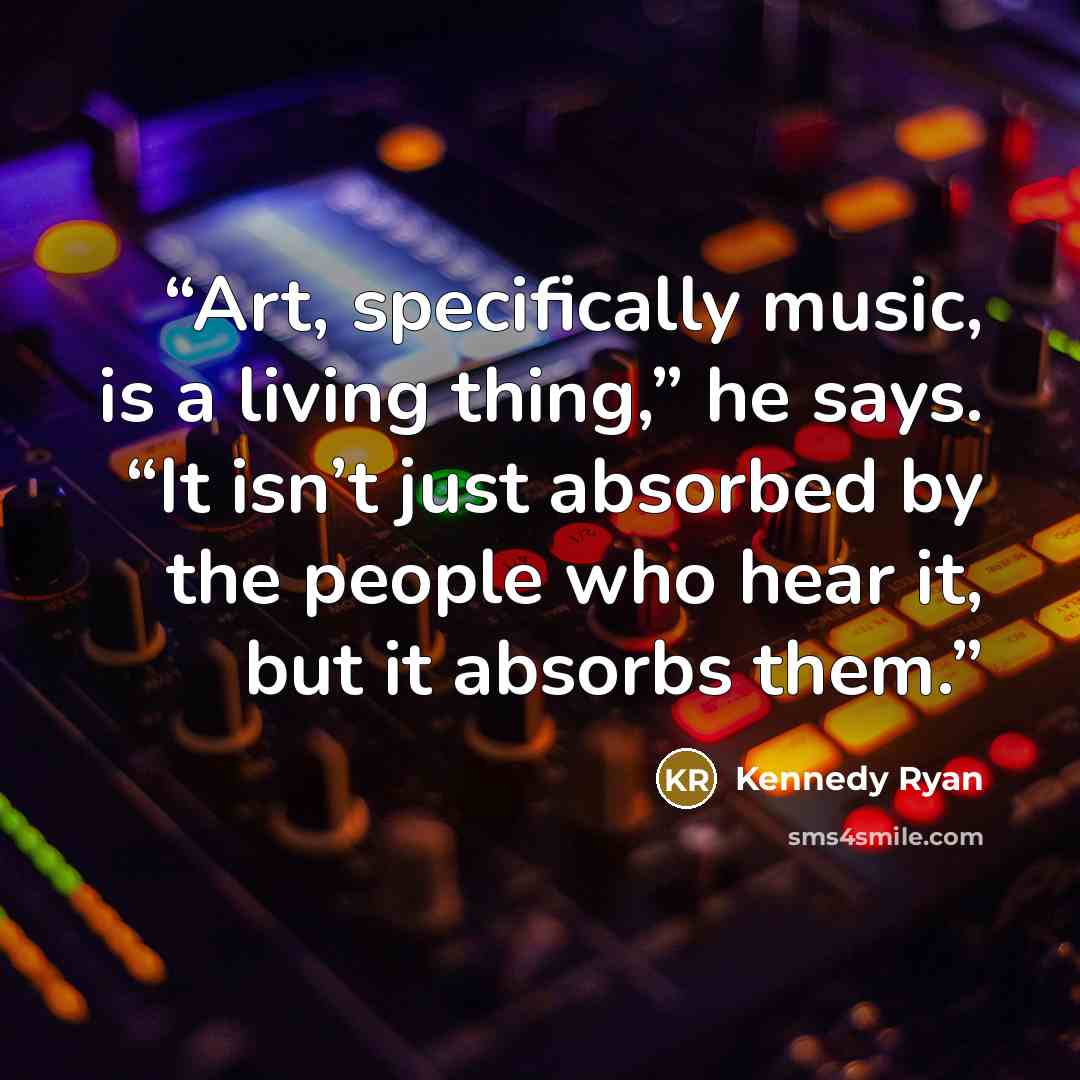 “Art, specifically music, is a living thing,” he says. “It isn’t just absorbed by the people who hear it, but it absorbs them.” quote by Kennedy Ryan