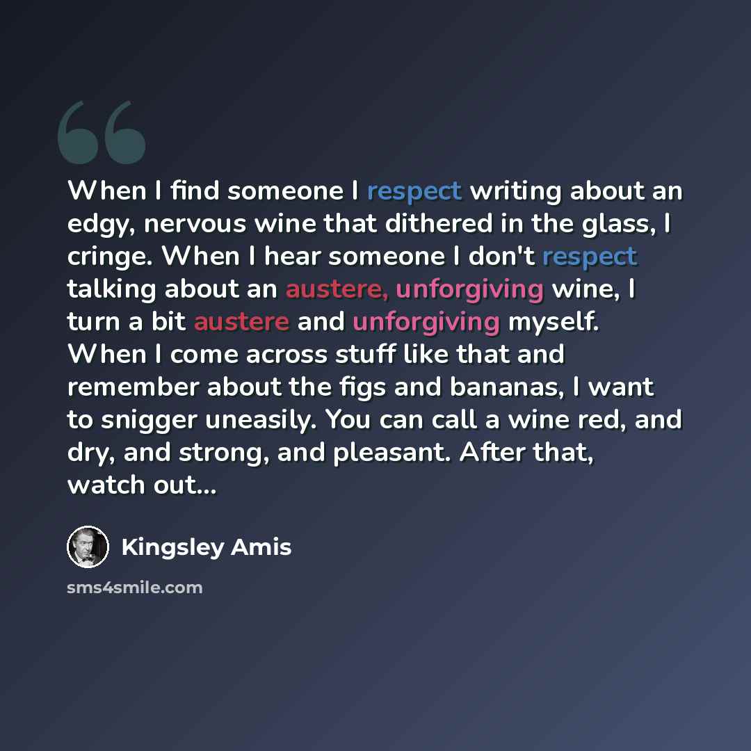 “When I find someone I respect writing about an edgy, nervous wine that dithered in the glass, I cringe. When I hear someone I don't respect talking about an austere, unforgiving wine, I turn a bit austere and unforgiving myself. When I come across stuff like that and remember about the figs and…” quote by Kingsley Amis