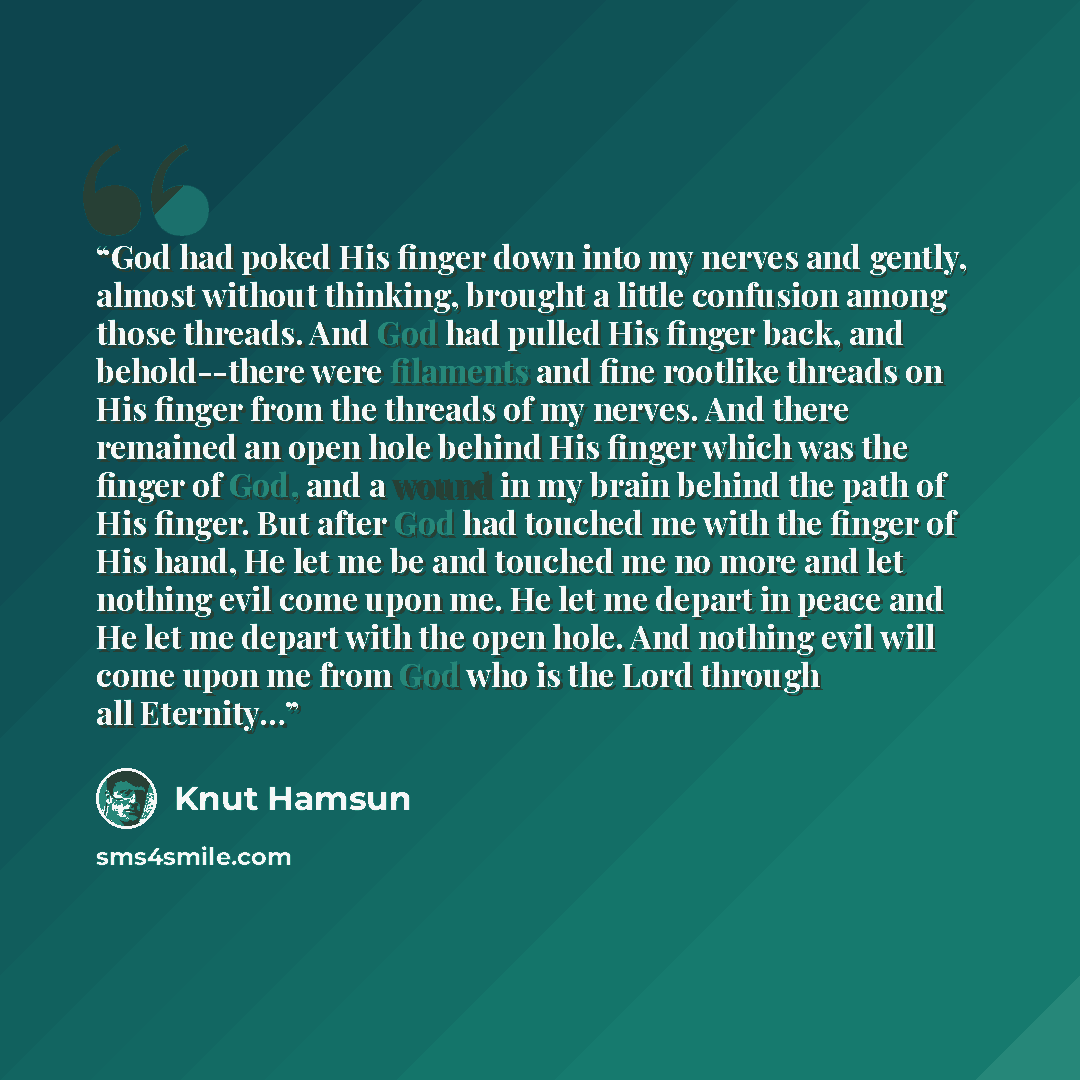 “God had poked His finger down into my nerves and gently, almost without thinking, brought a little confusion among those threads. And God had pulled His finger back, and behold--there were filaments and fine rootlike threads on His finger from the threads of my nerves. And there remained an open…” quote by Knut Hamsun