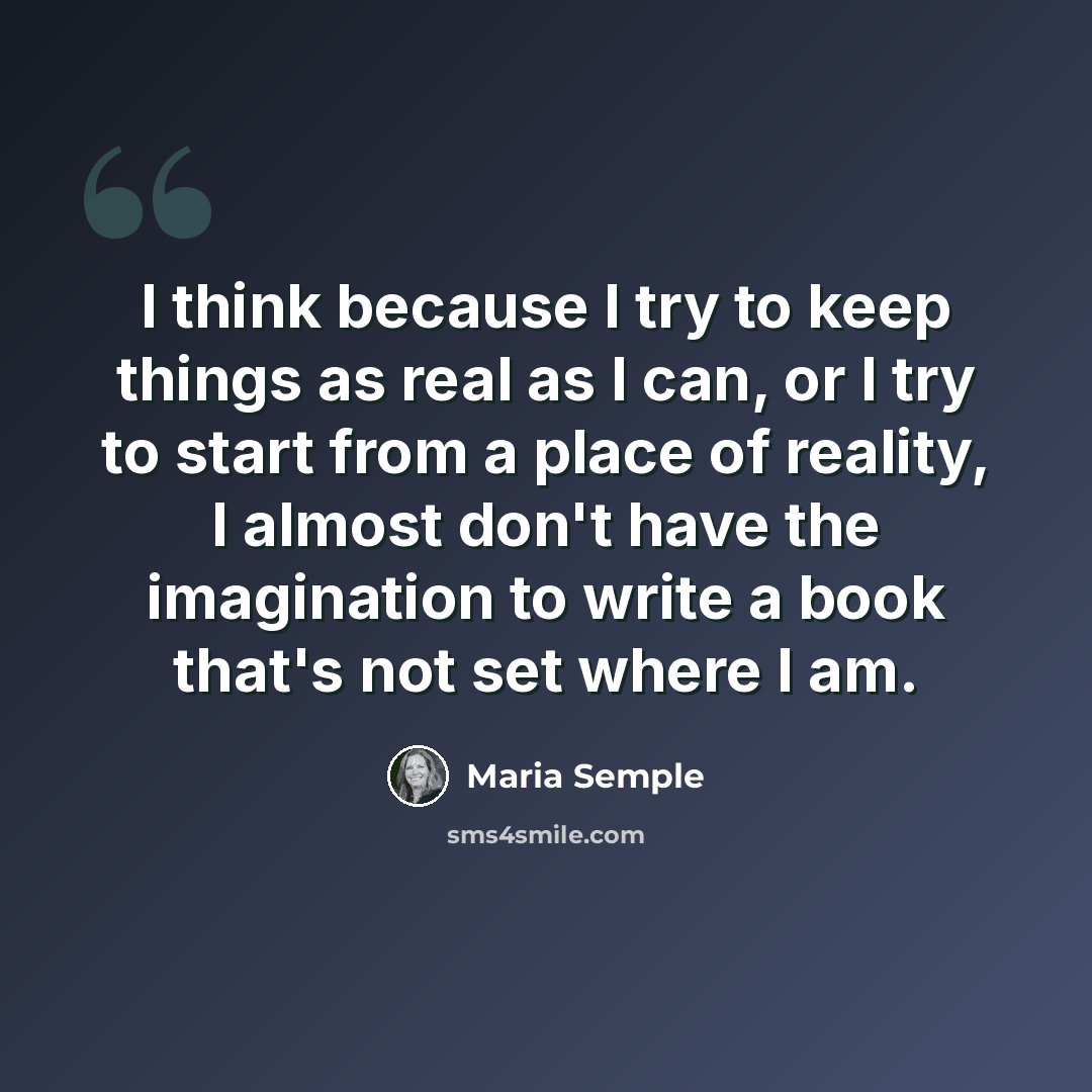“I think because I try to keep things as real as I can, or I try to start from a place of reality, I almost don't have the imagination to write a book that's not set where I am.” quote by Maria Semple