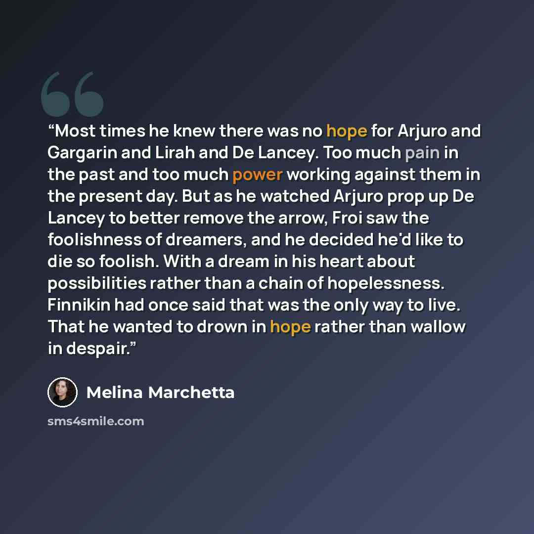 “Most times he knew there was no hope for Arjuro and Gargarin and Lirah and De Lancey. Too much pain in the past and too much power working against them in the present day. But as he watched Arjuro prop up De Lancey to better remove the arrow, Froi saw the foolishness of dreamers, and he decided…” quote by Melina Marchetta