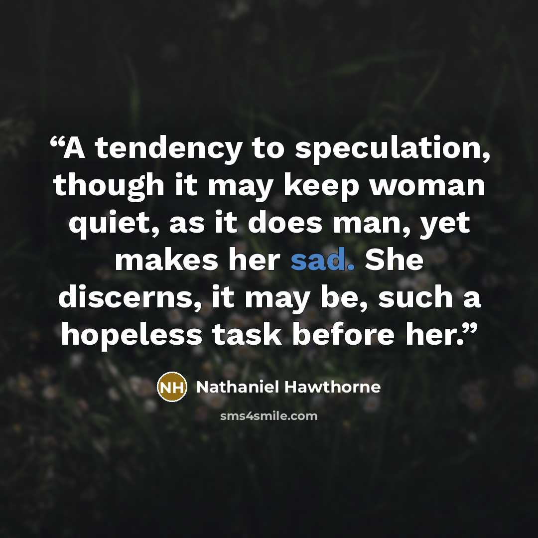 “A tendency to speculation, though it may keep woman quiet, as it does man, yet makes her sad. She discerns, it may be, such a hopeless task before her.” quote by Nathaniel Hawthorne