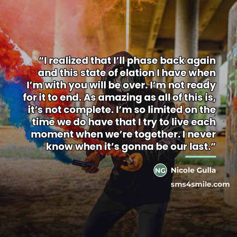 “I realized that I’ll phase back again and this state of elation I have when I’m with you will be over. I’m not ready for it to end. As amazing as all of this is, it’s not complete. I’m so limited on the time we do have that I try to live each moment when we’re together. I never know when it’s…” quote by Nicole Gulla