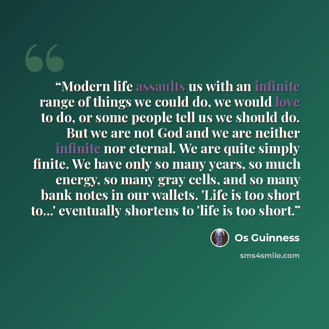“Modern life assaults us with an infinite range of things we could do, we would love to do, or some people tell us we should do. But we are not God and we are neither infinite nor eternal. We are quite simply finite. We have only so many years, so much energy, so many gray cells, and so many bank…” quote by Os Guinness