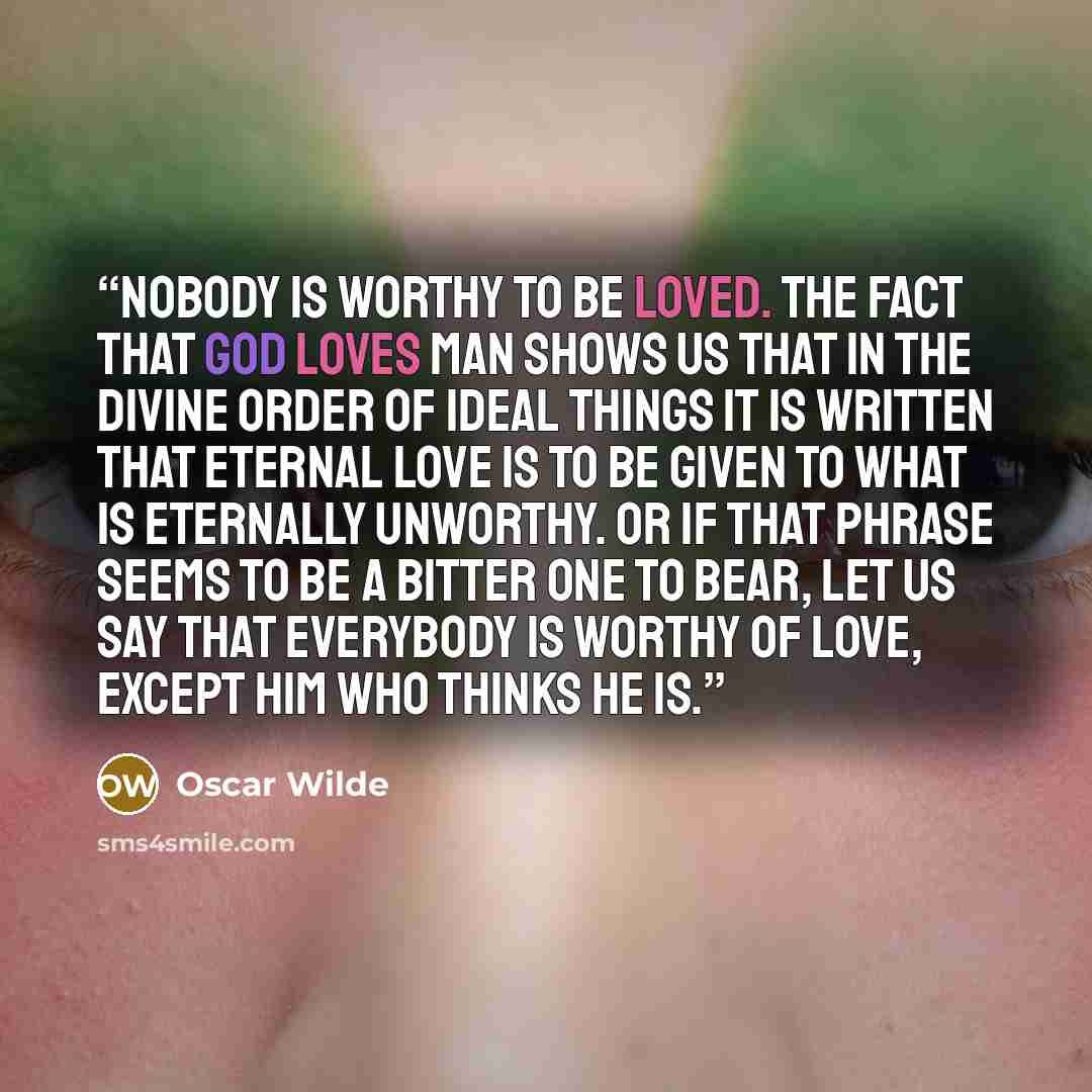 “Nobody is worthy to be loved. The fact that God loves man shows us that in the divine order of ideal things it is written that eternal love is to be given to what is eternally unworthy. Or if that phrase seems to be a bitter one to bear, let us say that everybody is worthy of love, except him who…” quote by Oscar Wilde