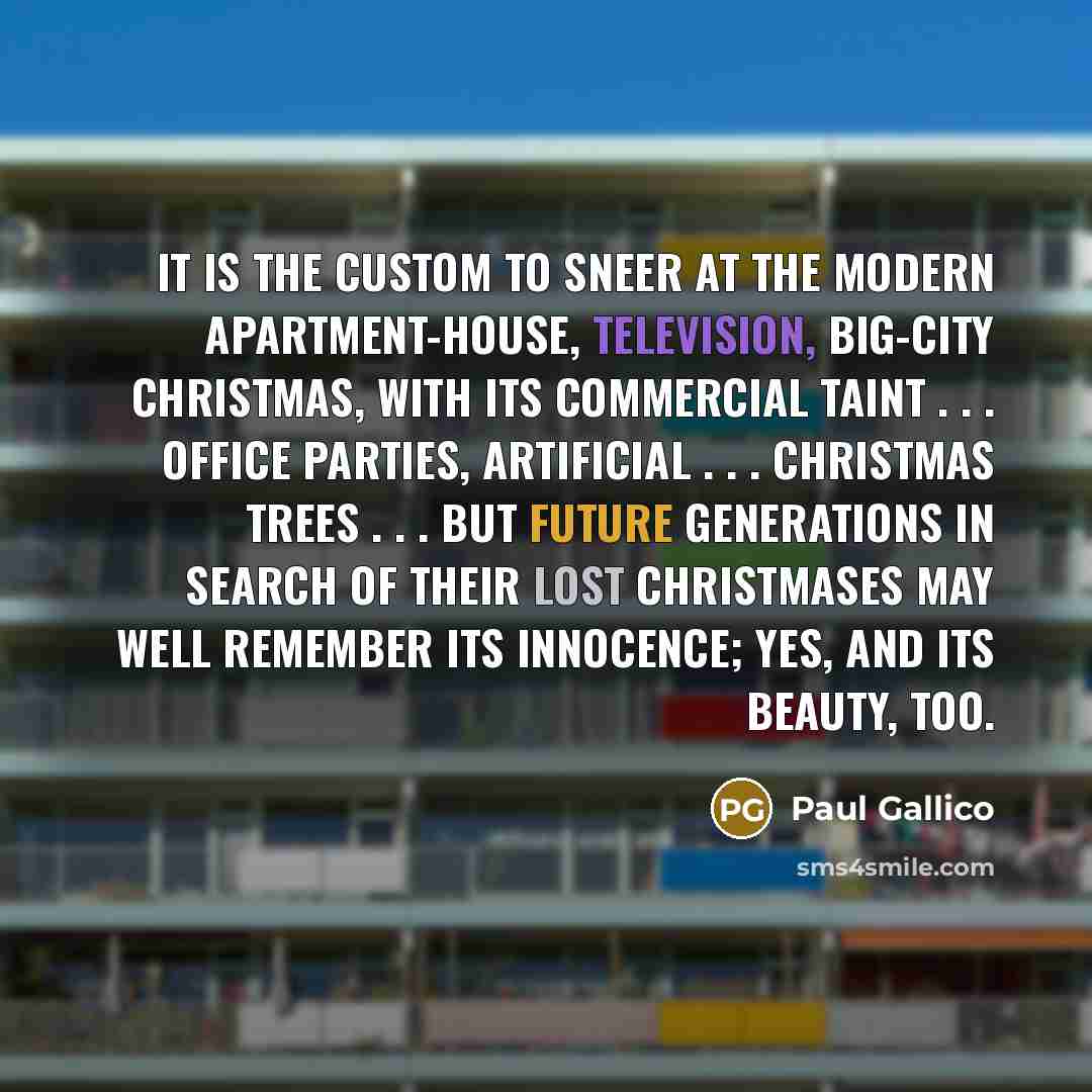 “It is the custom to sneer at the modern apartment-house, television, big-city Christmas, with its commercial taint . . . office parties, artificial . . . Christmas trees . . . but future generations in search of their lost Christmases may well remember its innocence; yes, and its beauty, too.” quote by Paul Gallico