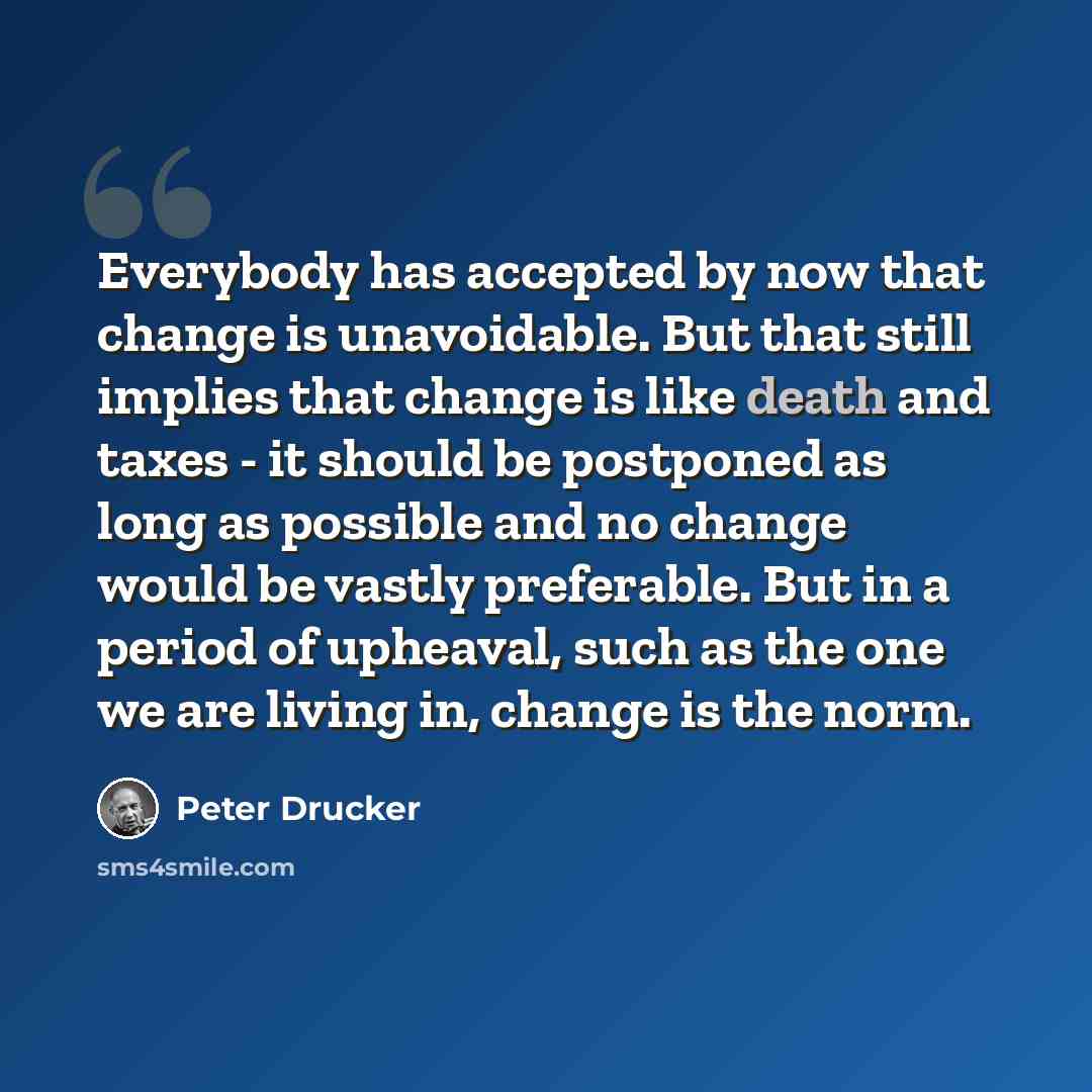 “Everybody has accepted by now that change is unavoidable. But that still implies that change is like death and taxes - it should be postponed as long as possible and no change would be vastly preferable. But in a period of upheaval, such as the one we are living in, change is the norm.” quote by Peter Drucker