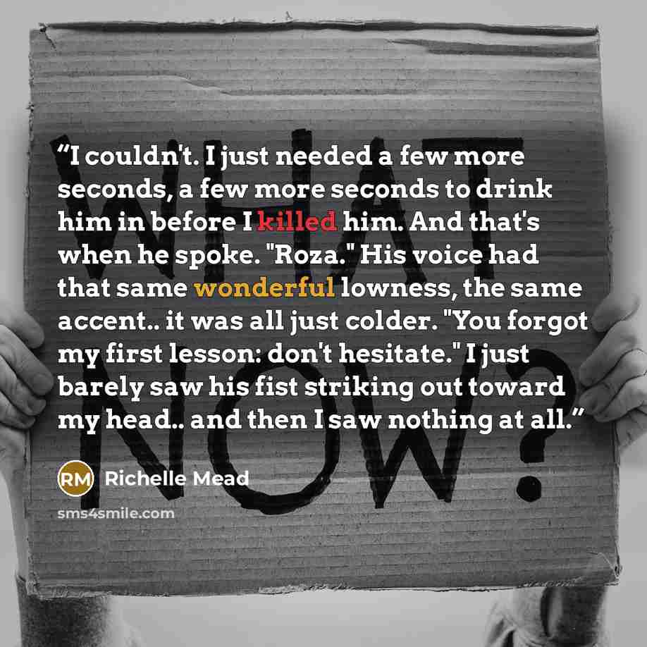 “I couldn't. I just needed a few more seconds, a few more seconds to drink him in before I killed him. And that's when he spoke. "Roza." His voice had that same wonderful lowness, the same accent.. it was all just colder. "You forgot my first lesson: don't hesitate." I just barely saw his fist…” quote by Richelle Mead