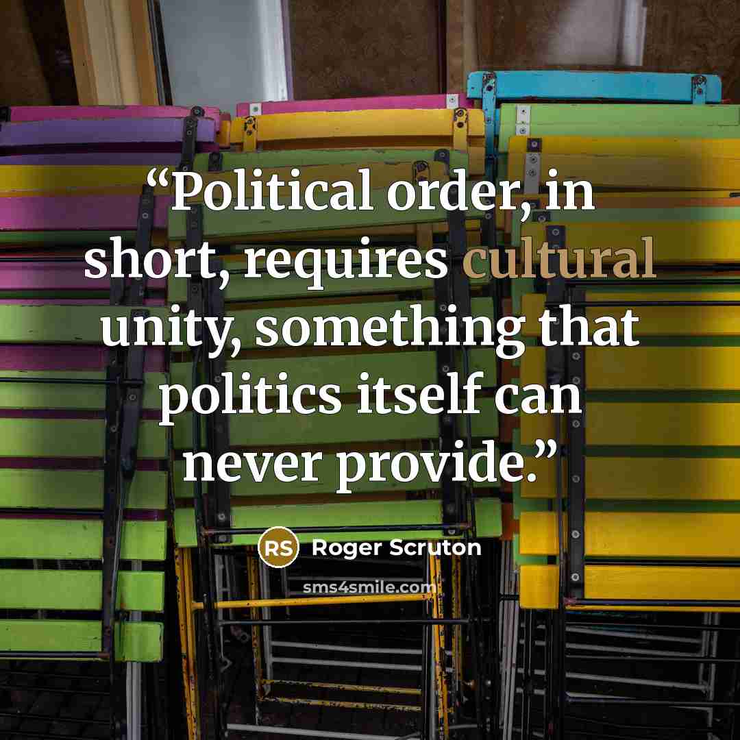 “Political order, in short, requires cultural unity, something that politics itself can never provide.” quote by Roger Scruton
