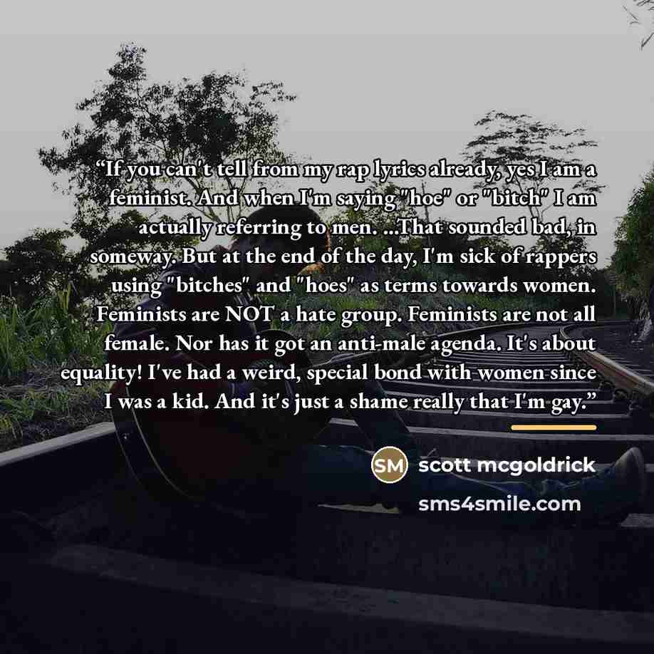 “If you can't tell from my rap lyrics already, yes I am a feminist. And when I'm saying "hoe" or "bitch" I am actually referring to men. ...That sounded bad, in someway. But at the end of the day, I'm sick of rappers using "bitches" and "hoes" as terms towards women. Feminists are NOT a hate group…” quote by Scott McGoldrick