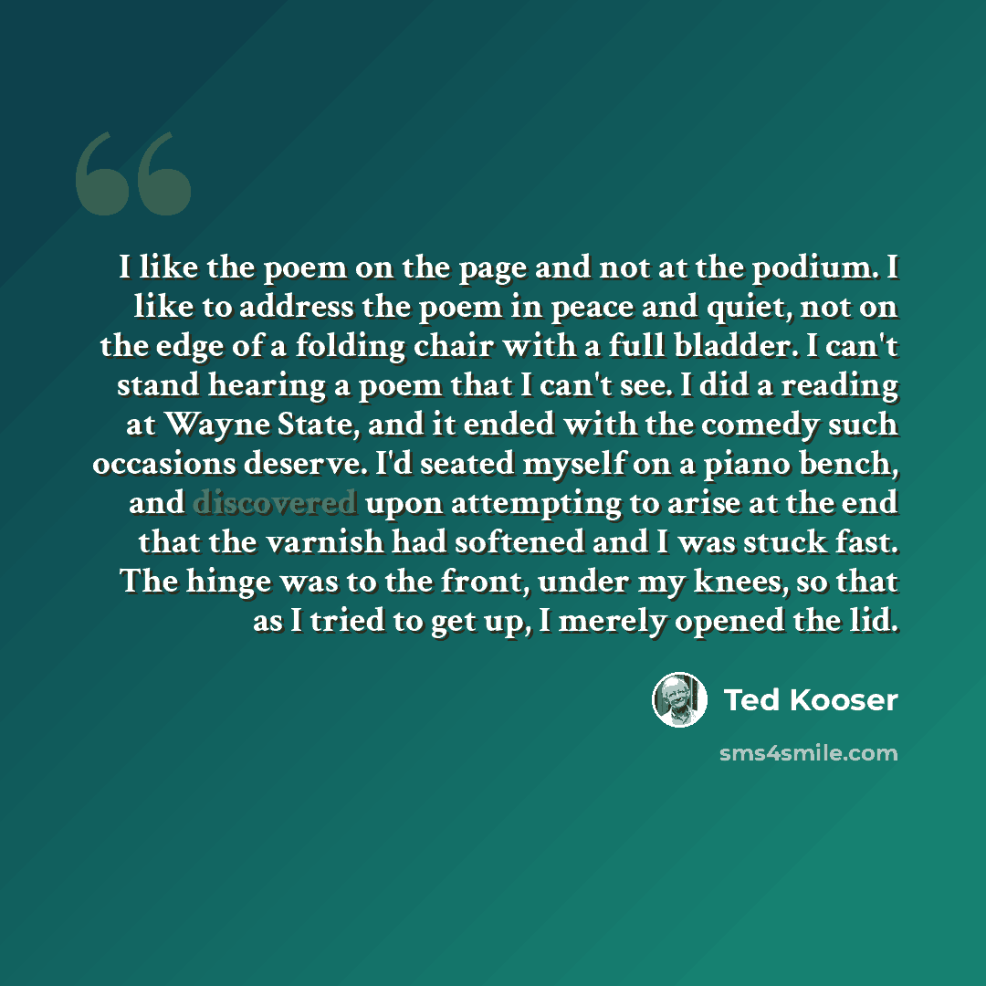 “I like the poem on the page and not at the podium. I like to address the poem in peace and quiet, not on the edge of a folding chair with a full bladder. I can't stand hearing a poem that I can't see. I did a reading at Wayne State, and it ended with the comedy such occasions deserve. I'd seated…” quote by Ted Kooser