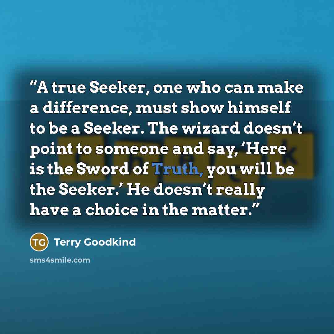 “A true Seeker, one who can make a difference, must show himself to be a Seeker. The wizard doesn’t point to someone and say, ‘Here is the Sword of Truth, you will be the Seeker.’ He doesn’t really have a choice in the matter.” quote by Terry Goodkind