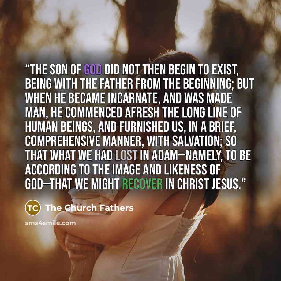 “the Son of God did not then begin to exist, being with the Father from the beginning; but when He became incarnate, and was made man, He commenced afresh the long line of human beings, and furnished us, in a brief, comprehensive manner, with salvation; so that what we had lost in Adam—namely, to…” quote by The Church Fathers