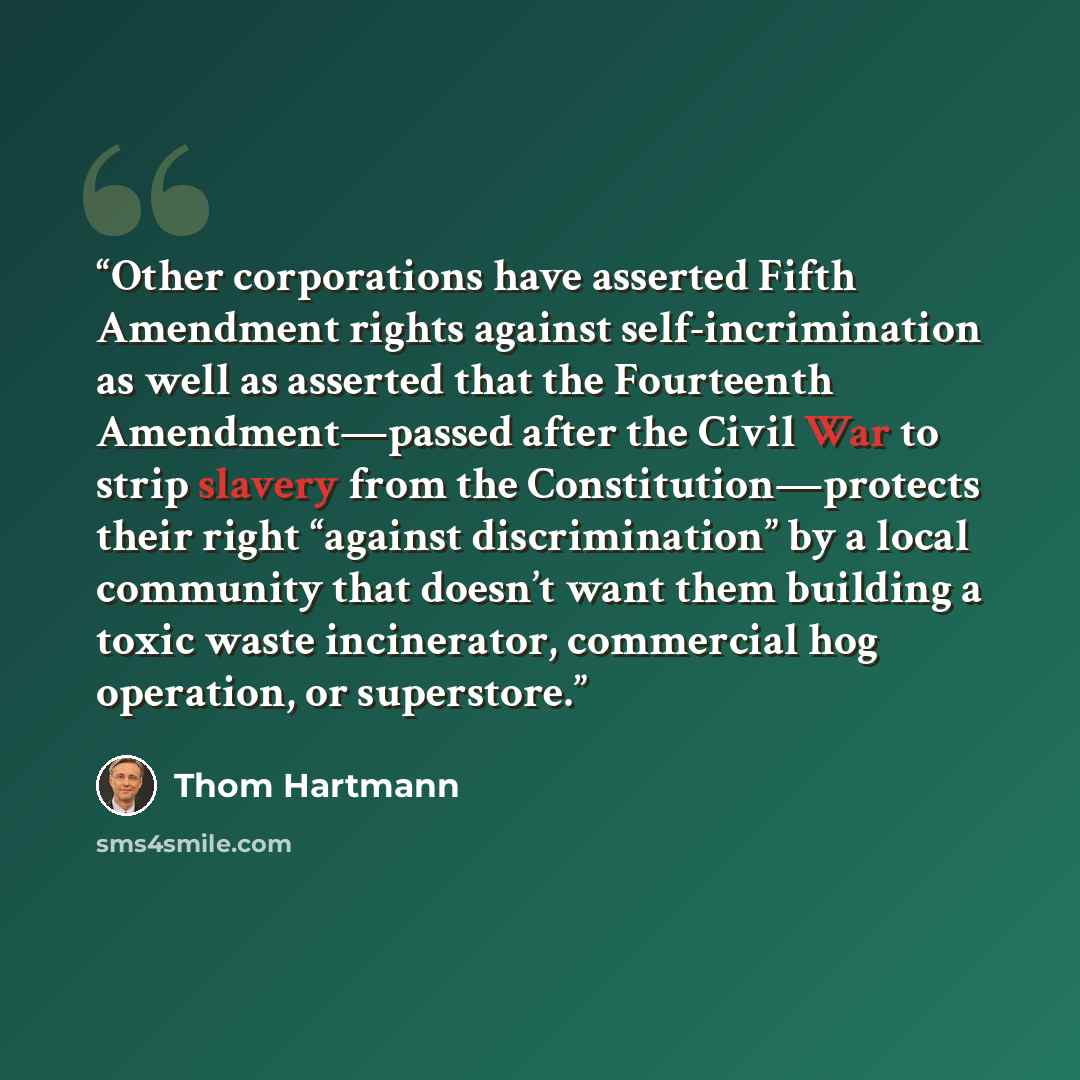 “Other corporations have asserted Fifth Amendment rights against self-incrimination as well as asserted that the Fourteenth Amendment—passed after the Civil War to strip slavery from the Constitution—protects their right “against discrimination” by a local community that doesn’t want them building…” quote by Thom Hartmann