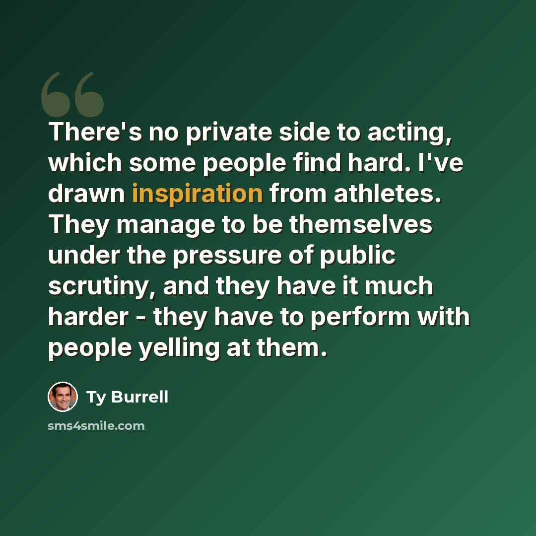 “There's no private side to acting, which some people find hard. I've drawn inspiration from athletes. They manage to be themselves under the pressure of public scrutiny, and they have it much harder - they have to perform with people yelling at them.” quote by Ty Burrell