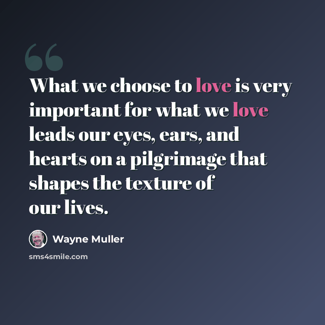 “What we choose to love is very important for what we love leads our eyes, ears, and hearts on a pilgrimage that shapes the texture of our lives.” quote by Wayne Muller