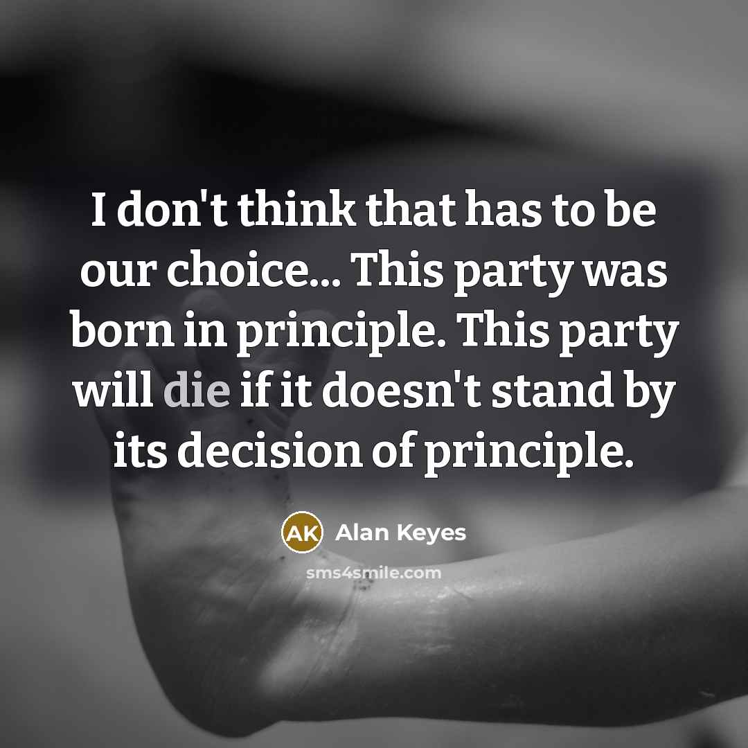 “I don't think that has to be our choice... This party was born in principle. This party will die if it doesn't stand by its decision of principle.” quote by Alan Keyes