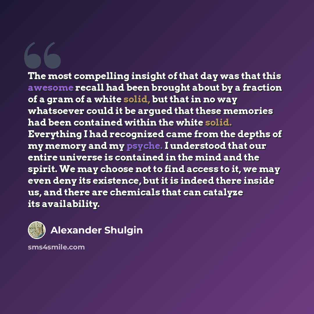 “The most compelling insight of that day was that this awesome recall had been brought about by a fraction of a gram of a white solid, but that in no way whatsoever could it be argued that these memories had been contained within the white solid. Everything I had recognized came from the depths of…” quote by Alexander Shulgin