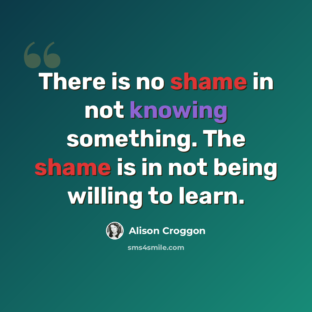 “There is no shame in not knowing something. The shame is in not being willing to learn.” quote by Alison Croggon