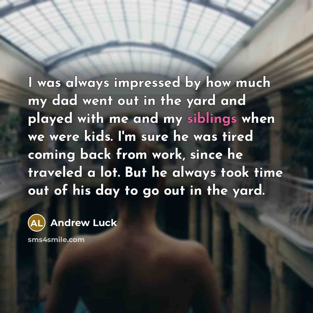 “I was always impressed by how much my dad went out in the yard and played with me and my siblings when we were kids. I'm sure he was tired coming back from work, since he traveled a lot. But he always took time out of his day to go out in the yard.” quote by Andrew Luck
