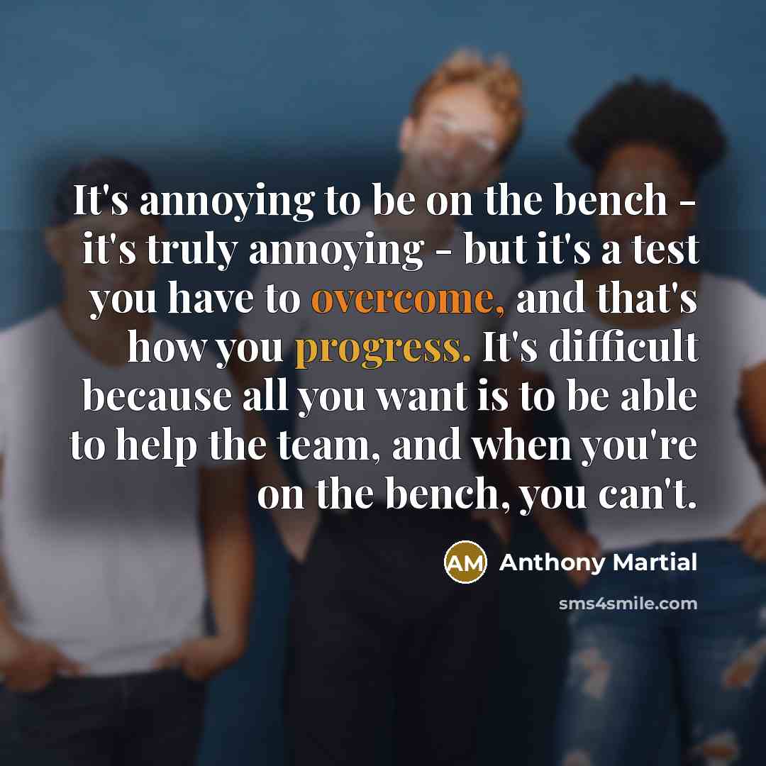 “It's annoying to be on the bench - it's truly annoying - but it's a test you have to overcome, and that's how you progress. It's difficult because all you want is to be able to help the team, and when you're on the bench, you can't.” quote by Anthony Martial