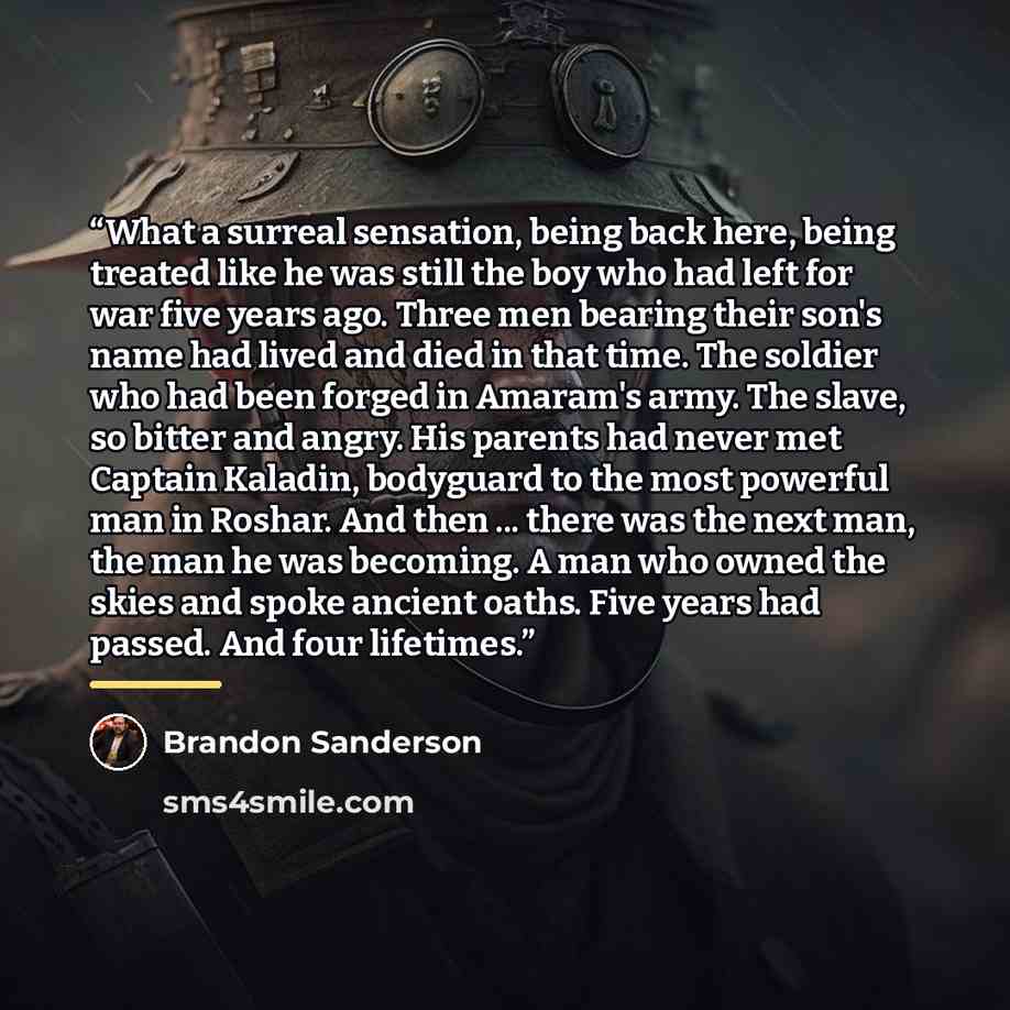 “What a surreal sensation, being back here, being treated like he was still the boy who had left for war five years ago. Three men bearing their son's name had lived and died in that time. The soldier who had been forged in Amaram's army. The slave, so bitter and angry. His parents had never met…” quote by Brandon Sanderson