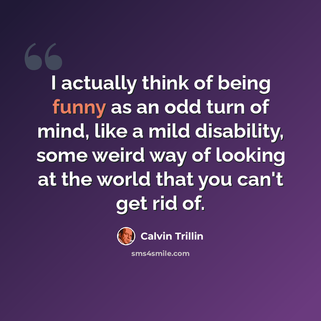 “I actually think of being funny as an odd turn of mind, like a mild disability, some weird way of looking at the world that you can't get rid of.” quote by Calvin Trillin