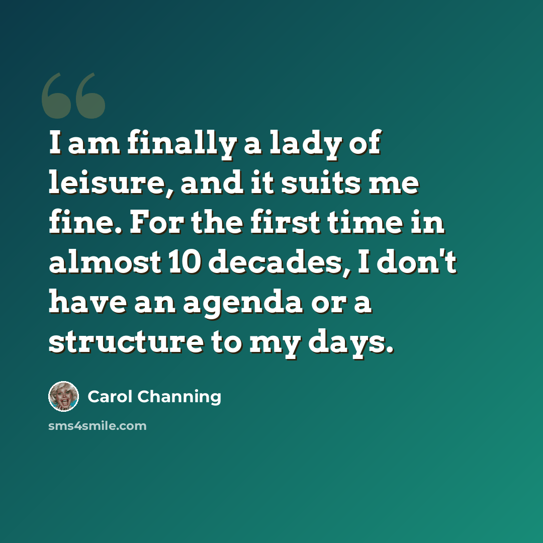“I am finally a lady of leisure, and it suits me fine. For the first time in almost 10 decades, I don't have an agenda or a structure to my days.” quote by Carol Channing