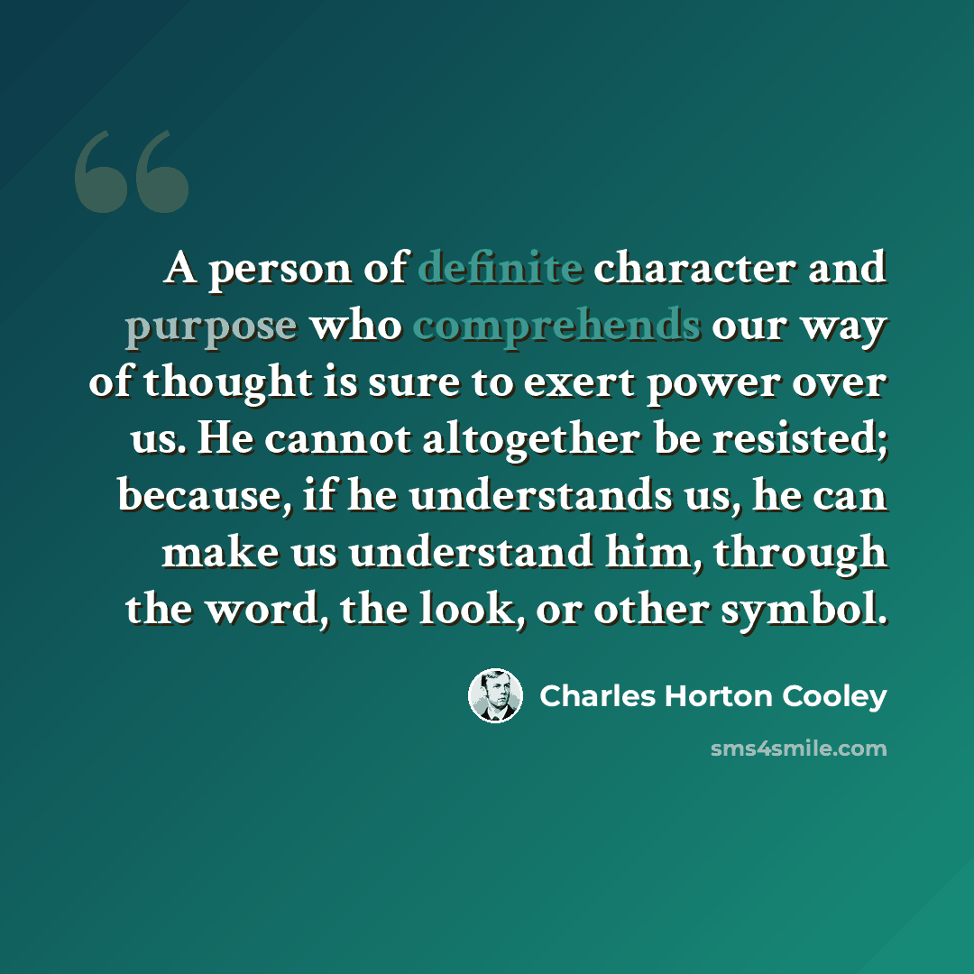 “A person of definite character and purpose who comprehends our way of thought is sure to exert power over us. He cannot altogether be resisted; because, if he understands us, he can make us understand him, through the word, the look, or other symbol.” quote by Charles Horton Cooley