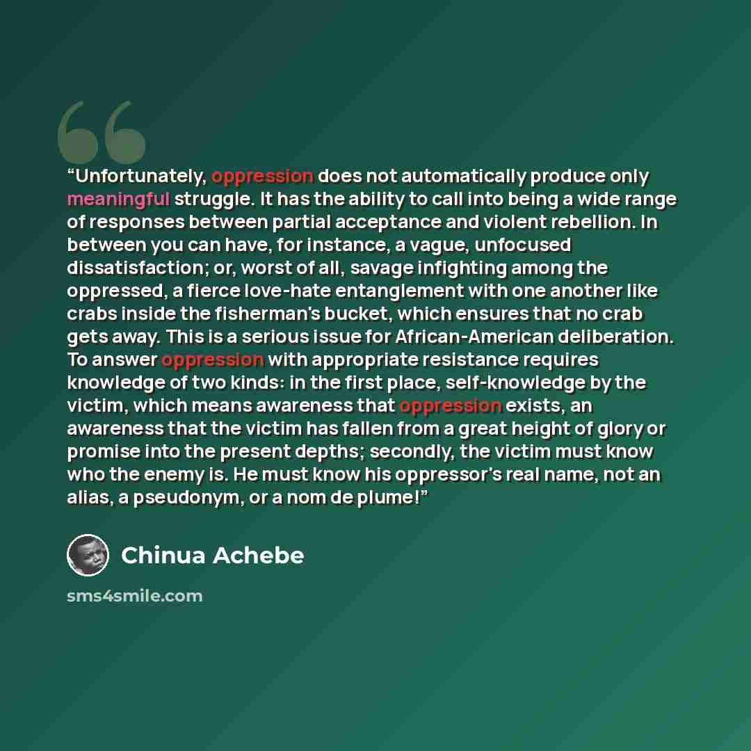 “Unfortunately, oppression does not automatically produce only meaningful struggle. It has the ability to call into being a wide range of responses between partial acceptance and violent rebellion. In between you can have, for instance, a vague, unfocused dissatisfaction; or, worst of all, savage…” quote by Chinua Achebe