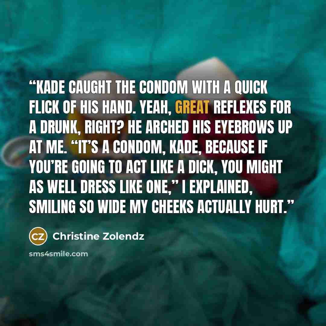 “Kade caught the condom with a quick flick of his hand. Yeah, great reflexes for a drunk, right? He arched his eyebrows up at me. “It’s a condom, Kade, because if you’re going to act like a dick, you might as well dress like one,” I explained, smiling so wide my cheeks actually hurt.” quote by Christine Zolendz