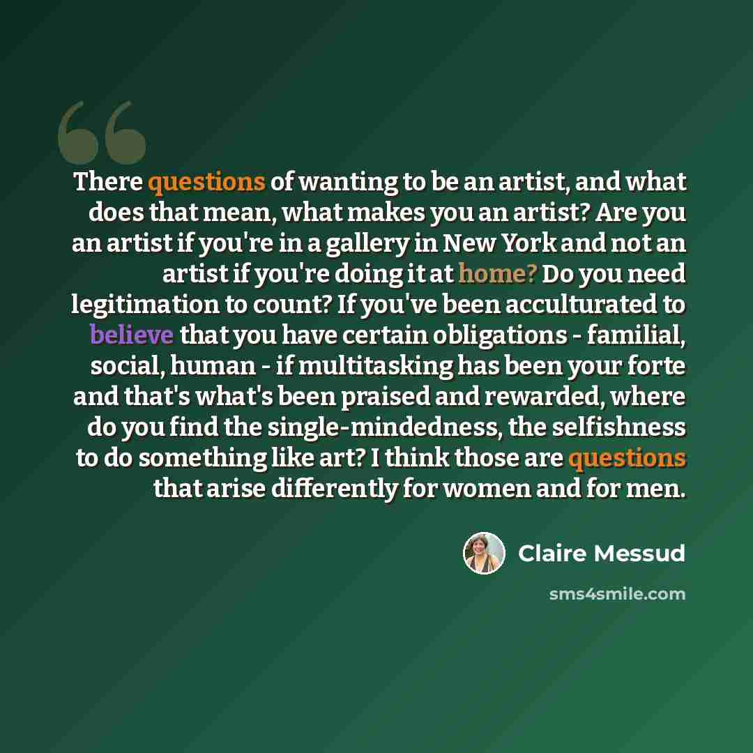 “There questions of wanting to be an artist, and what does that mean, what makes you an artist? Are you an artist if you're in a gallery in New York and not an artist if you're doing it at home? Do you need legitimation to count? If you've been acculturated to believe that you have certain…” quote by Claire Messud