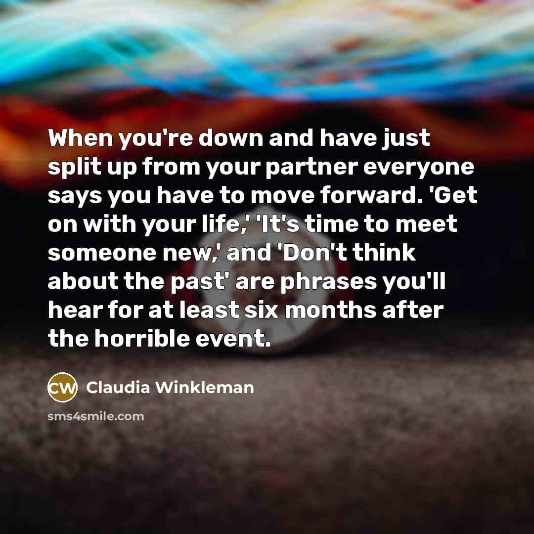 “When you're down and have just split up from your partner everyone says you have to move forward. 'Get on with your life,' 'It's time to meet someone new,' and 'Don't think about the past' are phrases you'll hear for at least six months after the horrible event.” quote by Claudia Winkleman