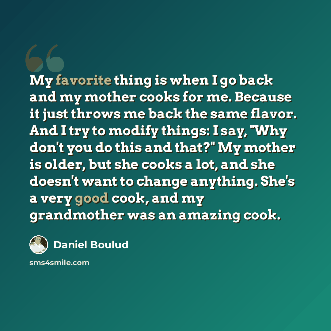 “My favorite thing is when I go back and my mother cooks for me. Because it just throws me back the same flavor. And I try to modify things: I say, "Why don't you do this and that?" My mother is older, but she cooks a lot, and she doesn't want to change anything. She's a very good cook, and my…” quote by Daniel Boulud