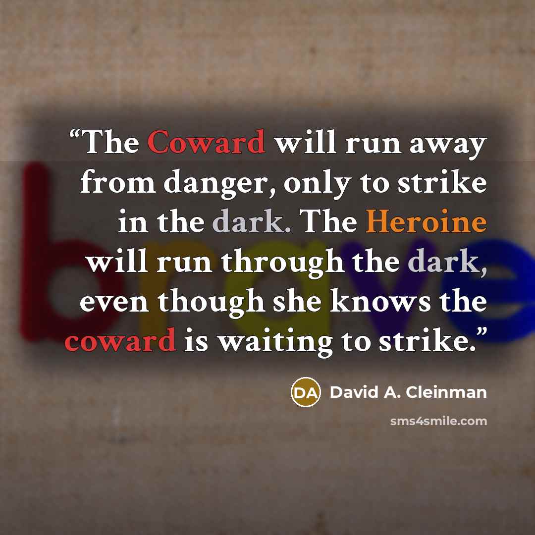 “The Coward will run away from danger, only to strike in the dark. The Heroine will run through the dark, even though she knows the coward is waiting to strike.” quote by David A. Cleinman