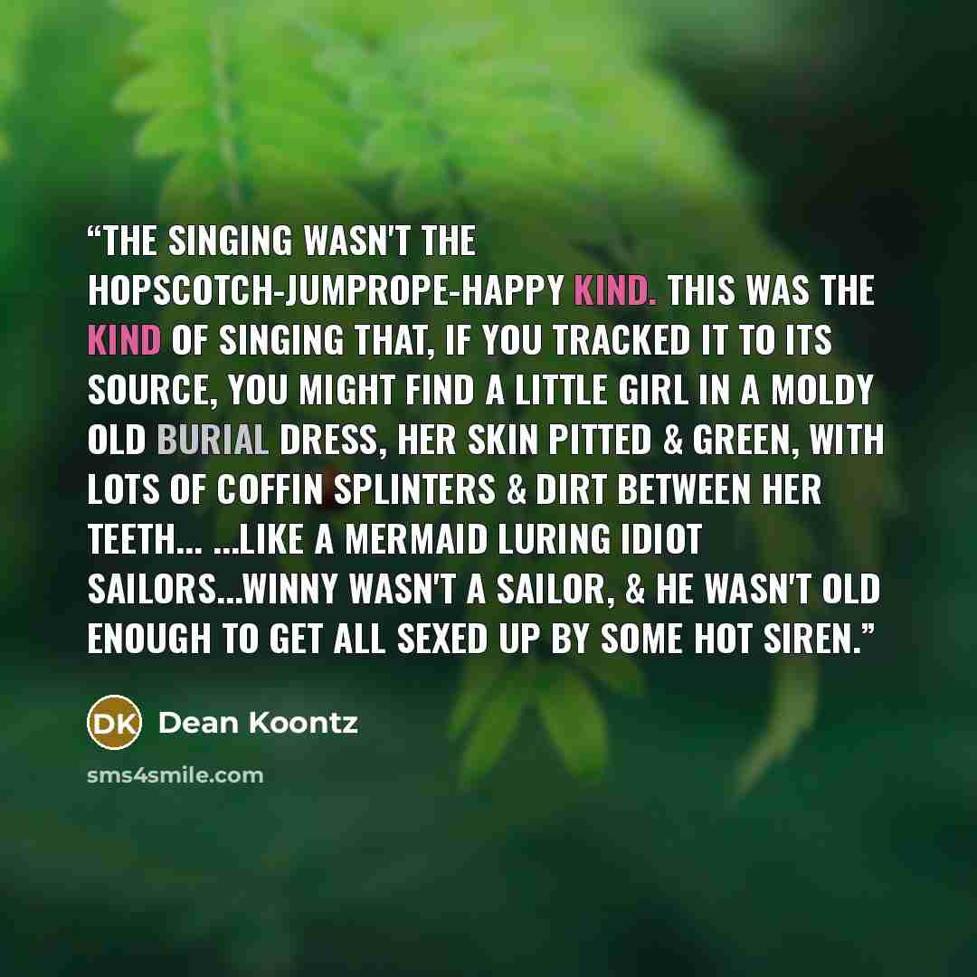 “The singing wasn't the hopscotch-jumprope-happy kind. This was the kind of singing that, if you tracked it to its source, you might find a little girl in a moldy old burial dress, her skin pitted & green, with lots of coffin splinters & dirt between her teeth... ...like a mermaid luring idiot…” quote by Dean Koontz