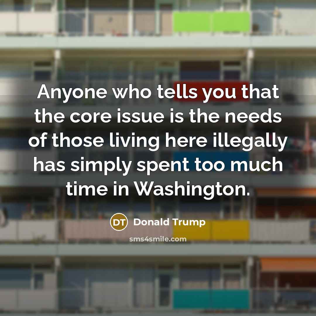 “Anyone who tells you that the core issue is the needs of those living here illegally has simply spent too much time in Washington.” quote by Donald Trump