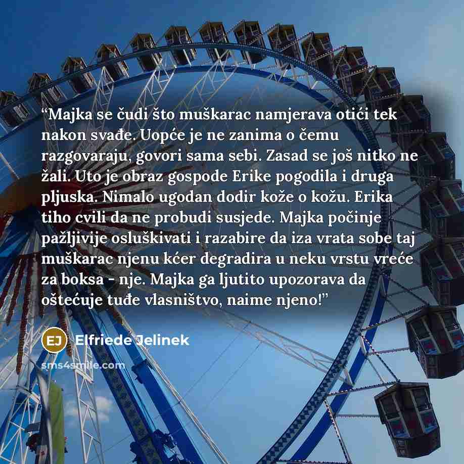 “Majka se čudi što muškarac namjerava otići tek nakon svađe. Uopće je ne zanima o čemu razgovaraju, govori sama sebi. Zasad se još nitko ne žali. Uto je obraz gospode Erike pogodila i druga pljuska. Nimalo ugodan dodir kože o kožu. Erika tiho cvili da ne probudi susjede. Majka počinje pažljivije…” quote by Elfriede Jelinek