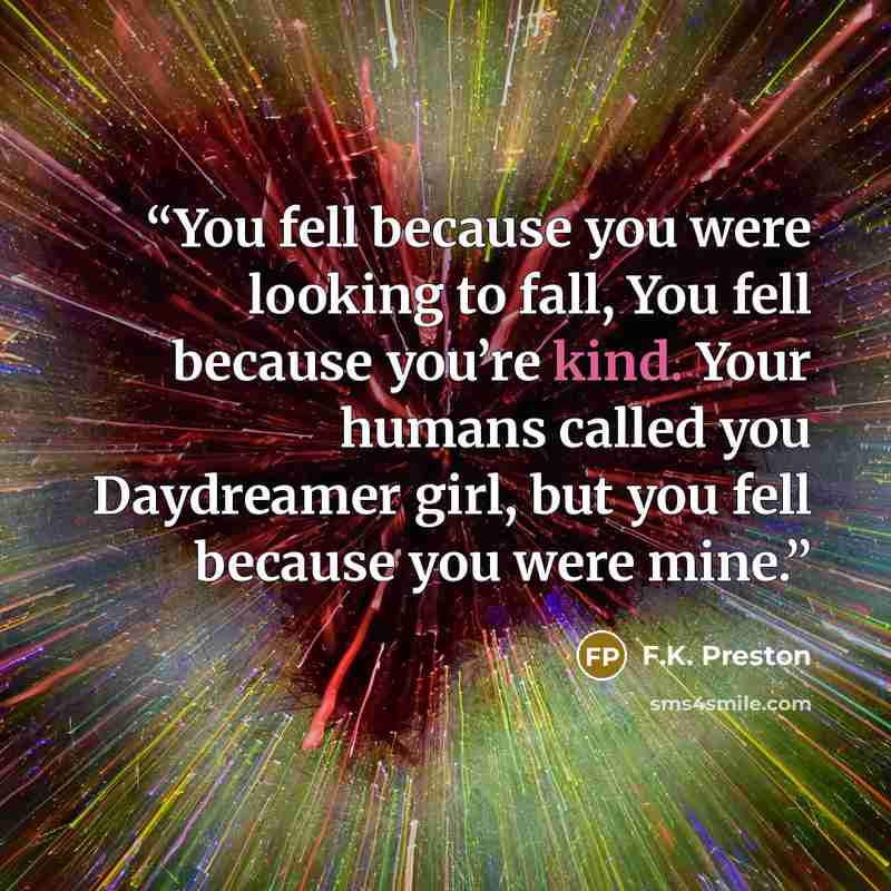 “You fell because you were looking to fall, You fell because you’re kind. Your humans called you Daydreamer girl, but you fell because you were mine.” quote by F.K. Preston