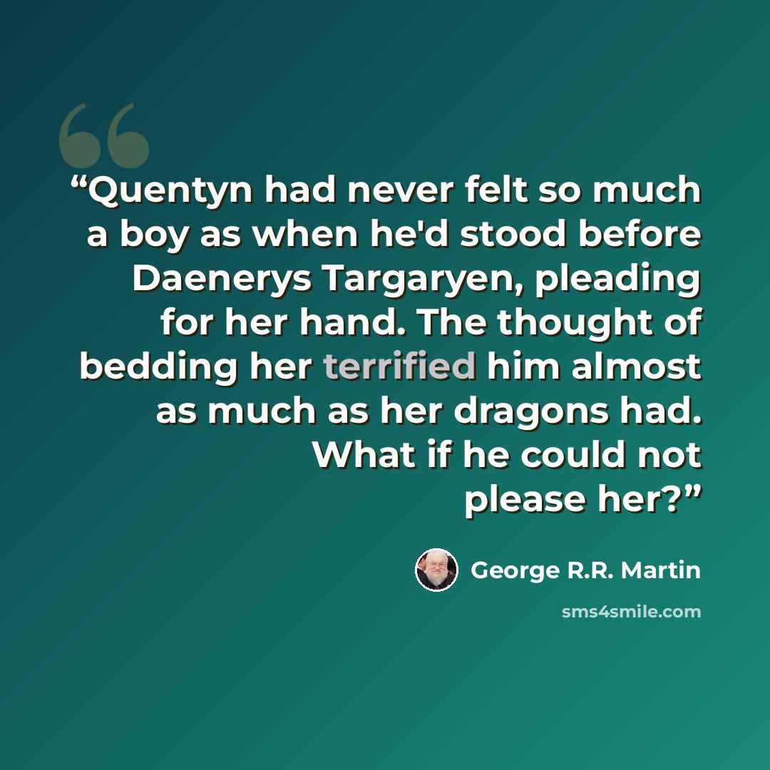 “Quentyn had never felt so much a boy as when he'd stood before Daenerys Targaryen, pleading for her hand. The thought of bedding her terrified him almost as much as her dragons had. What if he could not please her?” quote by George R.R. Martin