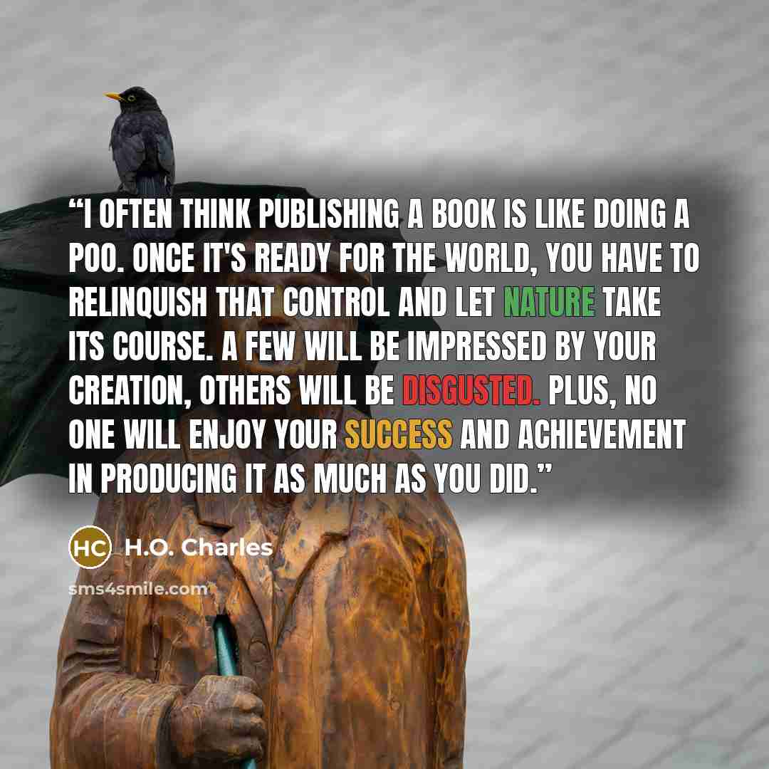 “I often think publishing a book is like doing a poo. Once it's ready for the world, you have to relinquish that control and let nature take its course. A few will be impressed by your creation, others will be disgusted. Plus, no one will enjoy your success and achievement in producing it as much…” quote by H.O. Charles