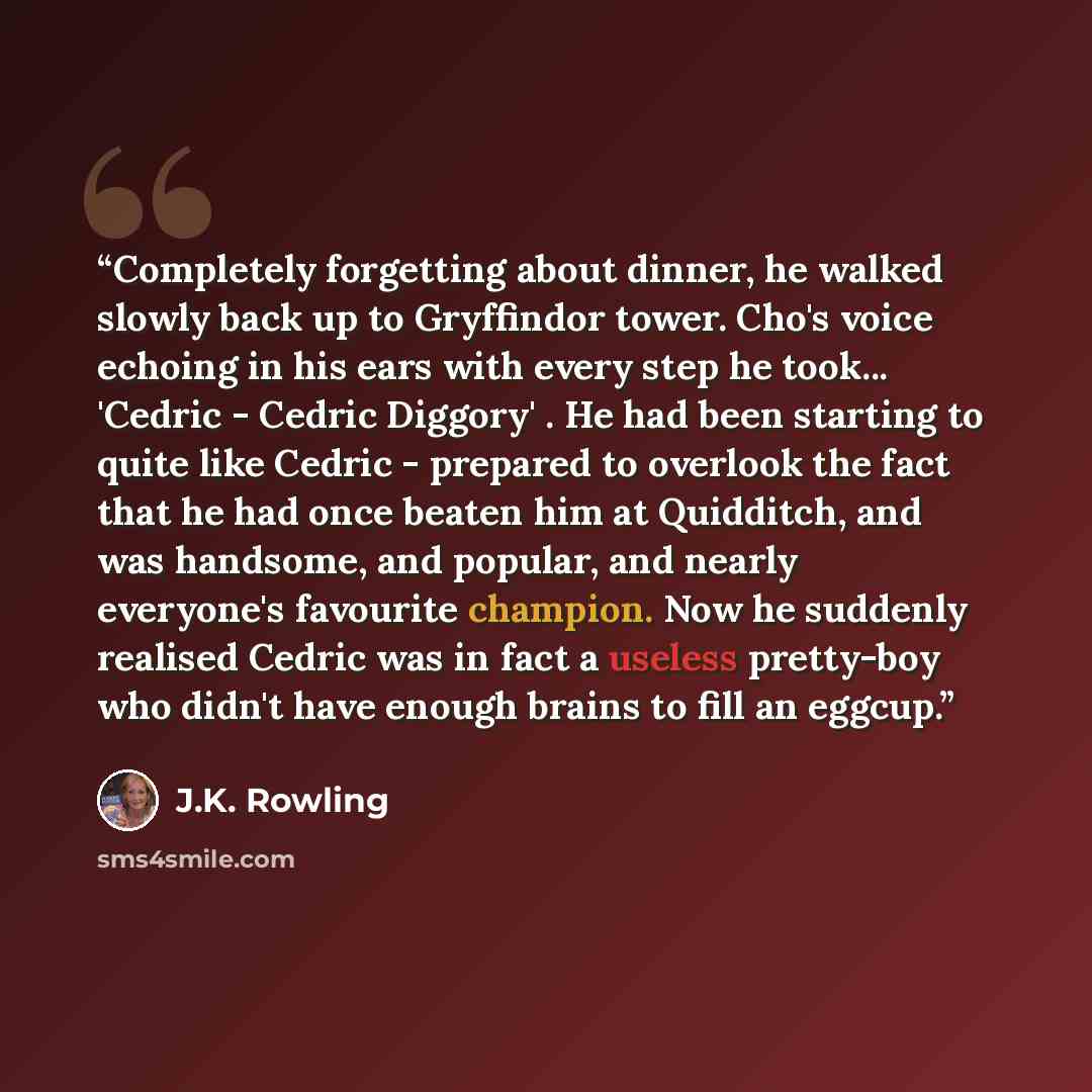 “Completely forgetting about dinner, he walked slowly back up to Gryffindor tower. Cho's voice echoing in his ears with every step he took... 'Cedric - Cedric Diggory' . He had been starting to quite like Cedric - prepared to overlook the fact that he had once beaten him at Quidditch, and was…” quote by J.K. Rowling