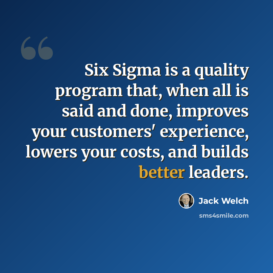 “Six Sigma is a quality program that, when all is said and done, improves your customers' experience, lowers your costs, and builds better leaders.” quote by Jack Welch