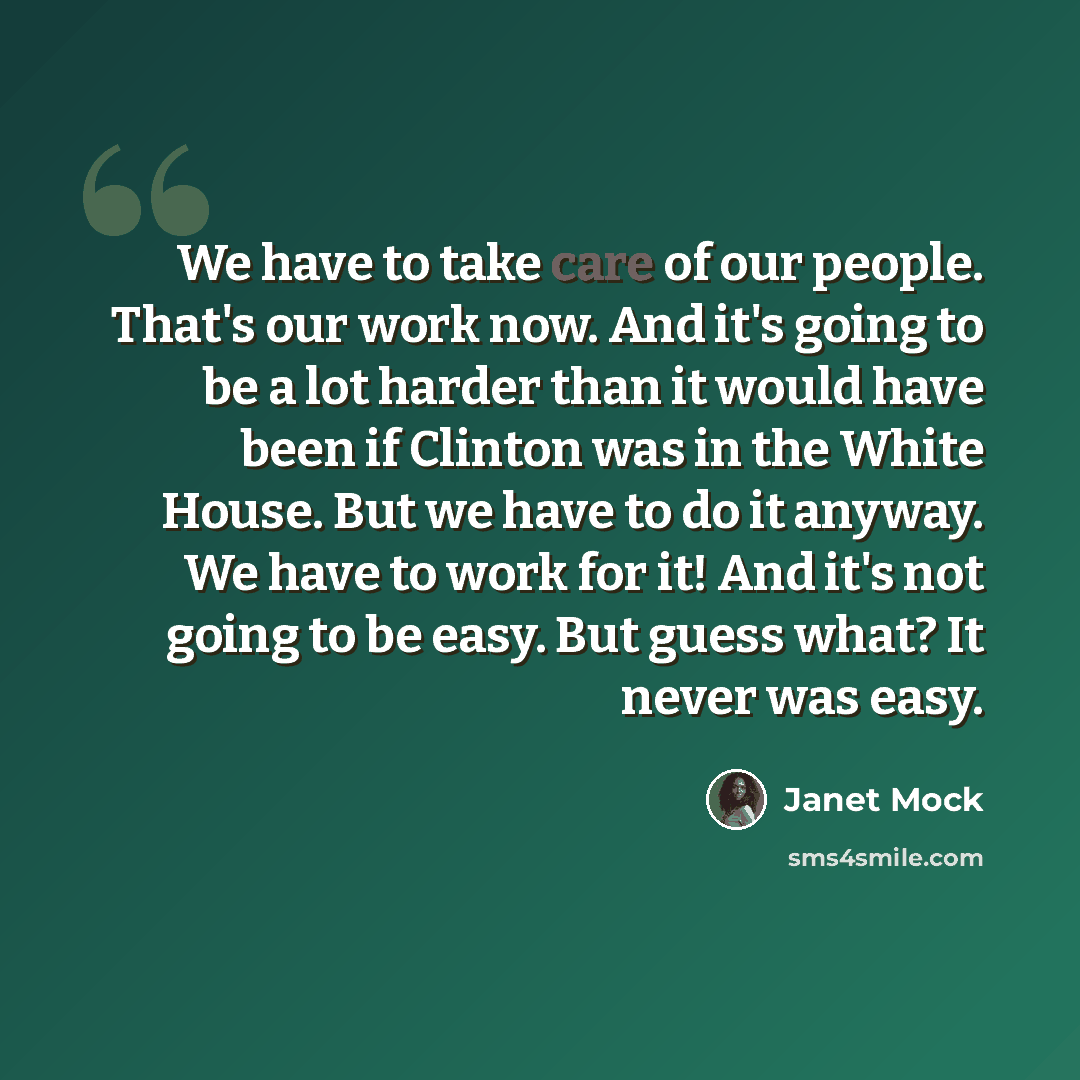 “We have to take care of our people. That's our work now. And it's going to be a lot harder than it would have been if Clinton was in the White House. But we have to do it anyway. We have to work for it! And it's not going to be easy. But guess what? It never was easy.” quote by Janet Mock
