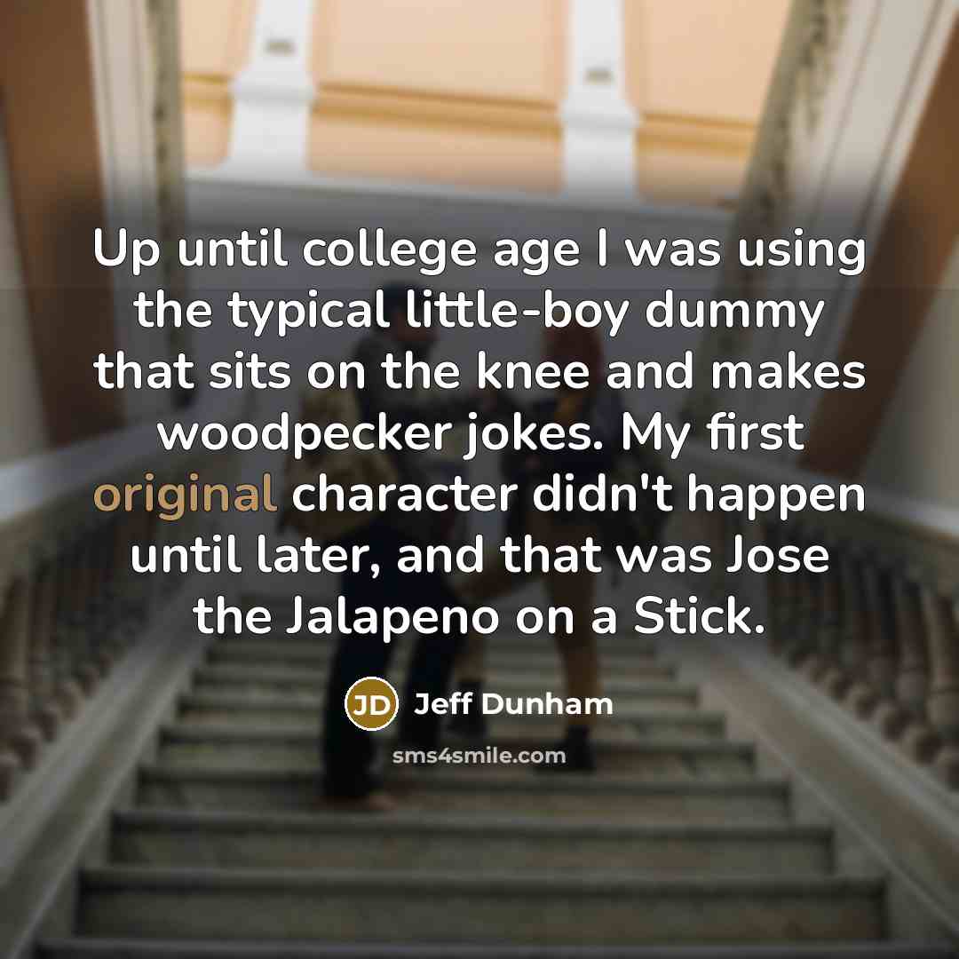 “Up until college age I was using the typical little-boy dummy that sits on the knee and makes woodpecker jokes. My first original character didn't happen until later, and that was Jose the Jalapeno on a Stick.” quote by Jeff Dunham